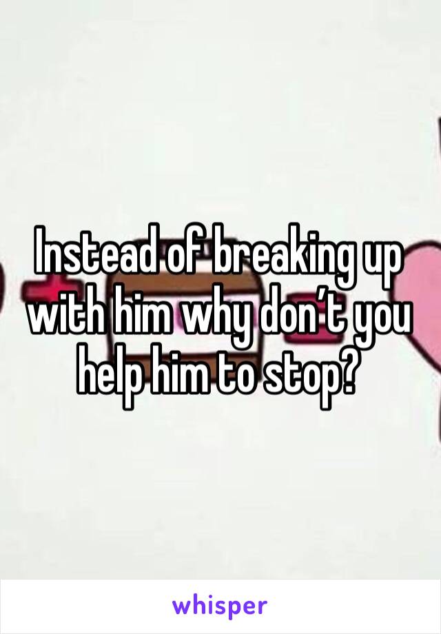 Instead of breaking up with him why don’t you help him to stop? 