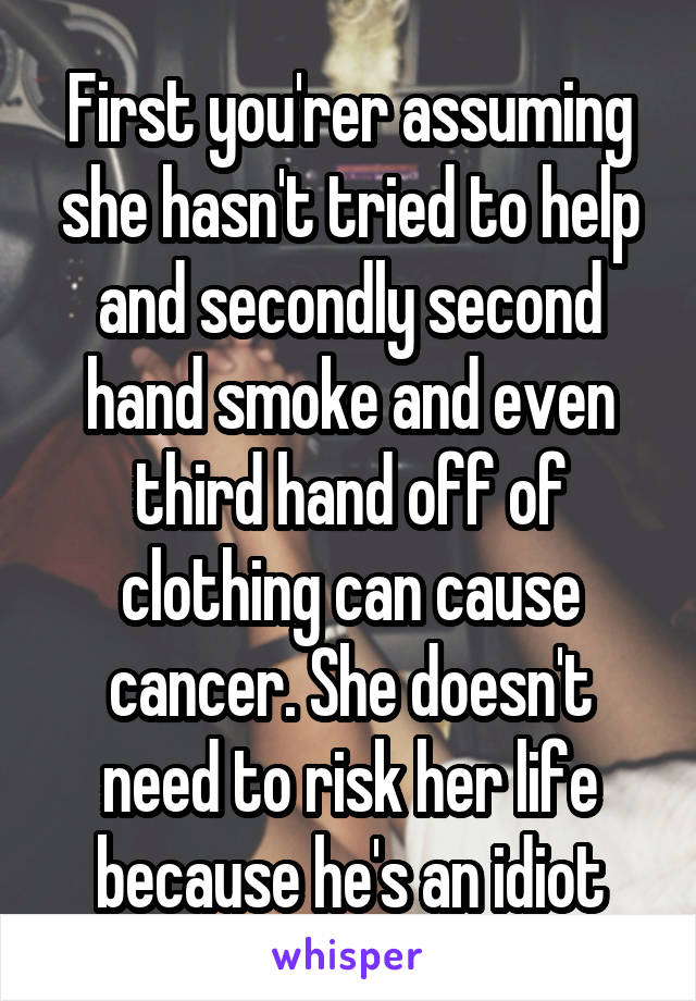 First you'rer assuming she hasn't tried to help and secondly second hand smoke and even third hand off of clothing can cause cancer. She doesn't need to risk her life because he's an idiot