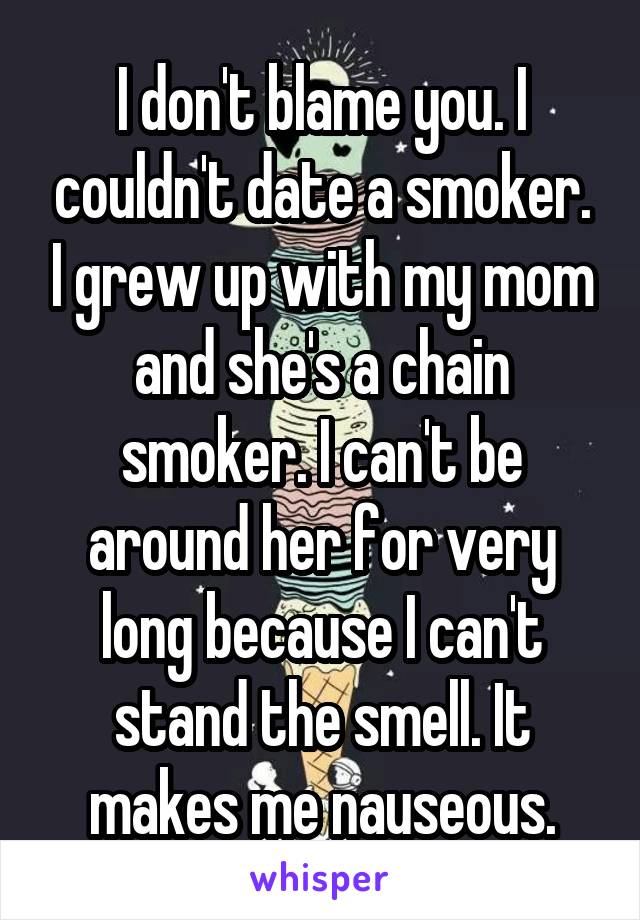 I don't blame you. I couldn't date a smoker. I grew up with my mom and she's a chain smoker. I can't be around her for very long because I can't stand the smell. It makes me nauseous.