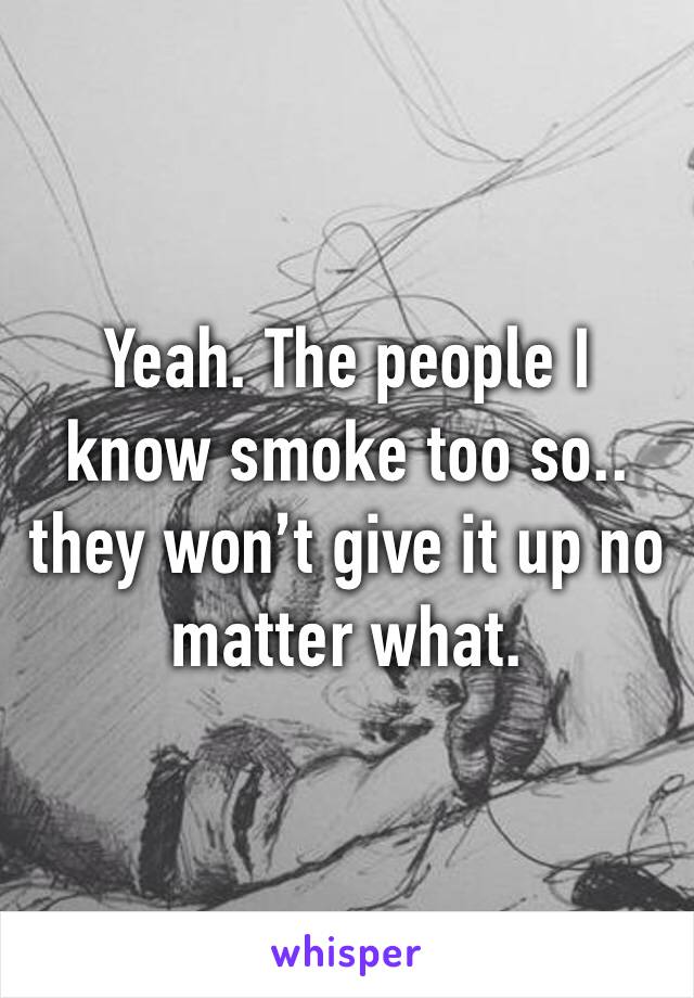 Yeah. The people I know smoke too so.. they won’t give it up no matter what. 