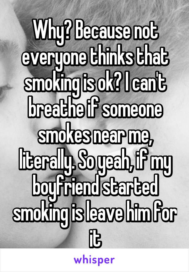 Why? Because not everyone thinks that smoking is ok? I can't breathe if someone smokes near me, literally. So yeah, if my boyfriend started smoking is leave him for it