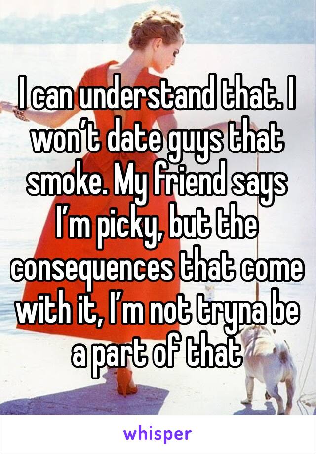 I can understand that. I won’t date guys that smoke. My friend says I’m picky, but the consequences that come with it, I’m not tryna be a part of that