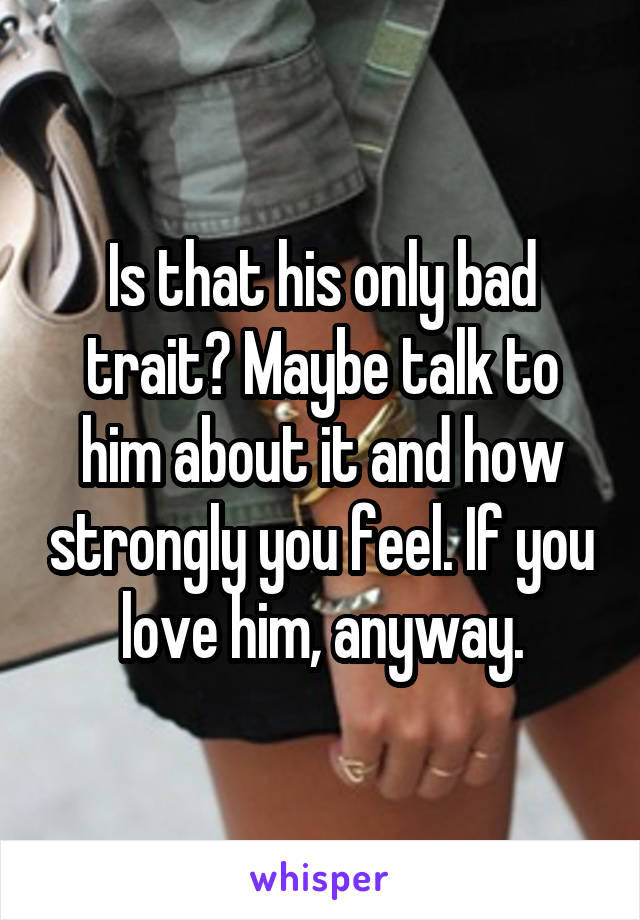 Is that his only bad trait? Maybe talk to him about it and how strongly you feel. If you love him, anyway.