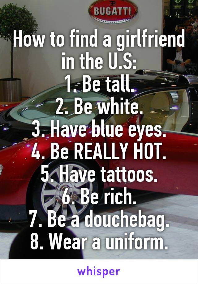 How to find a girlfriend in the U.S:
1. Be tall.
2. Be white.
3. Have blue eyes.
4. Be REALLY HOT.
5. Have tattoos.
6. Be rich.
7. Be a douchebag.
8. Wear a uniform.