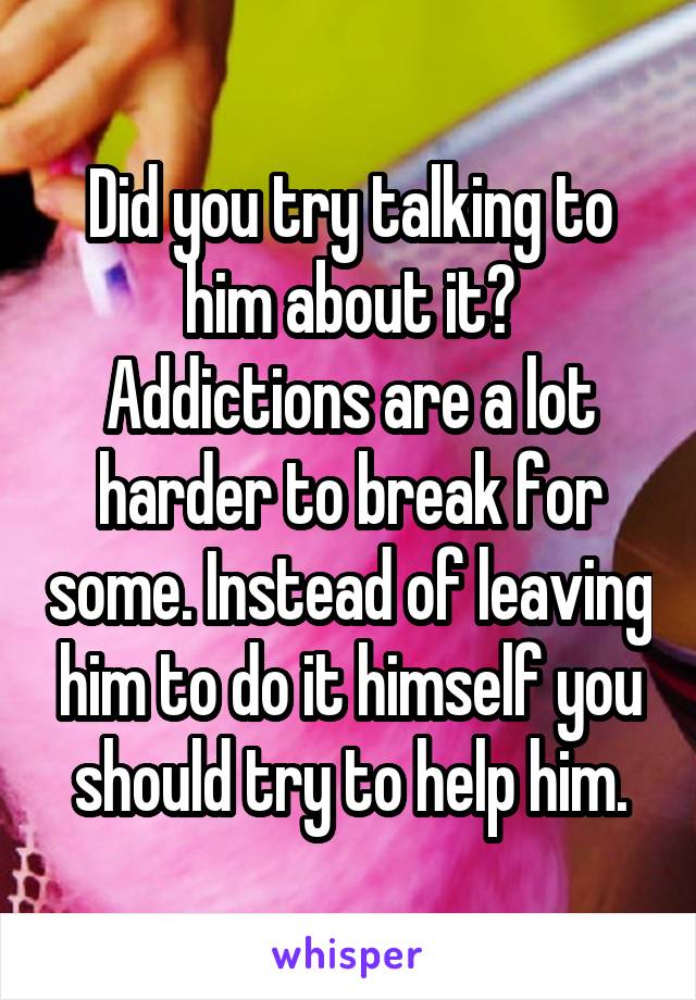 Did you try talking to him about it?
Addictions are a lot harder to break for some. Instead of leaving him to do it himself you should try to help him.