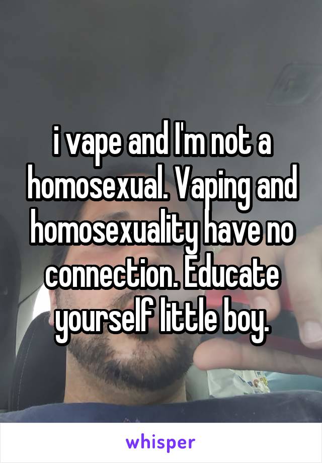 i vape and I'm not a homosexual. Vaping and homosexuality have no connection. Educate yourself little boy.