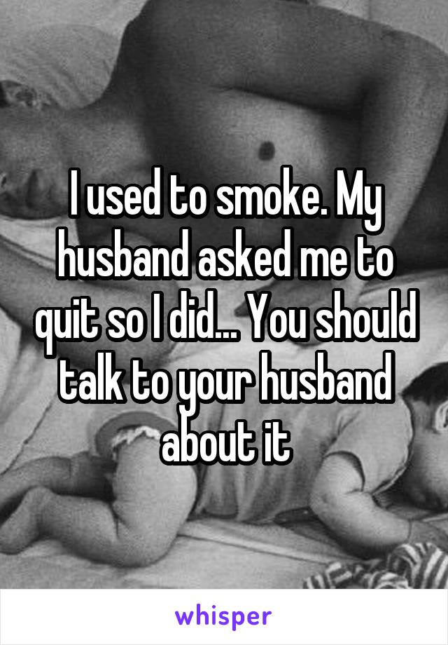 I used to smoke. My husband asked me to quit so I did... You should talk to your husband about it