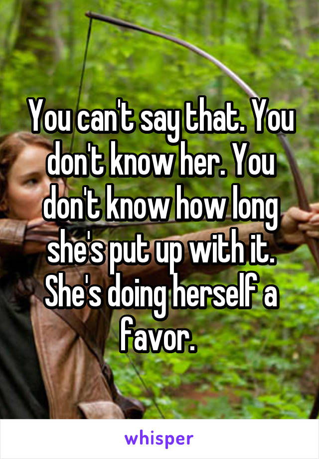 You can't say that. You don't know her. You don't know how long she's put up with it. She's doing herself a favor. 