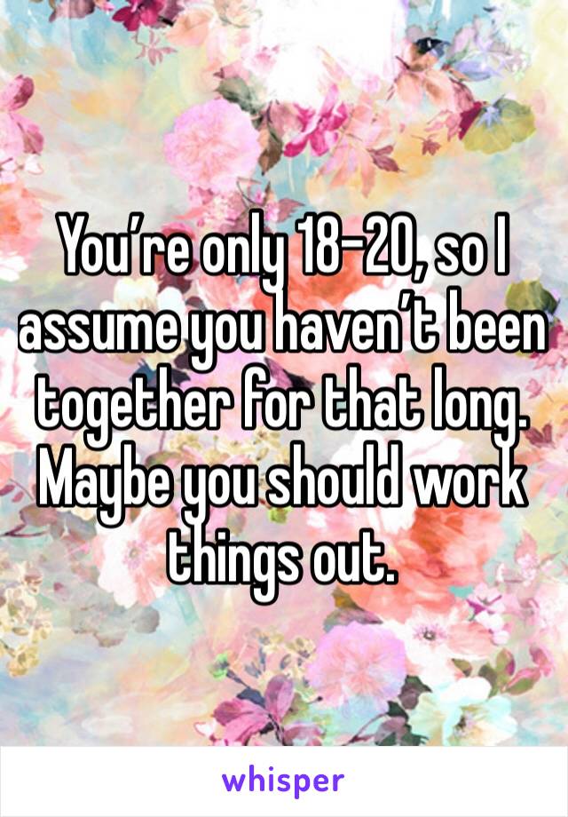 You’re only 18-20, so I assume you haven’t been together for that long. Maybe you should work things out.