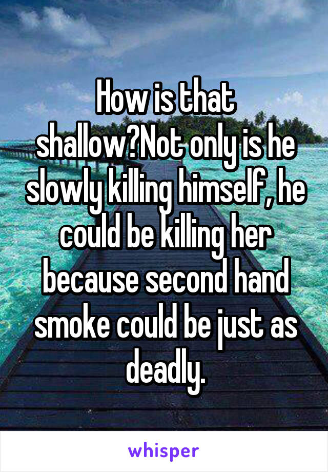 How is that shallow?Not only is he slowly killing himself, he could be killing her because second hand smoke could be just as deadly.