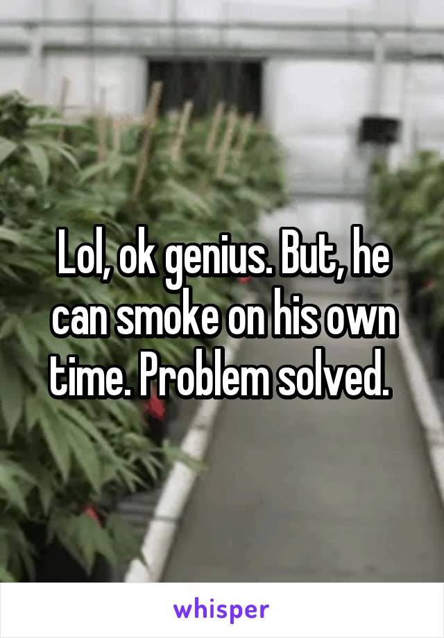 Lol, ok genius. But, he can smoke on his own time. Problem solved. 