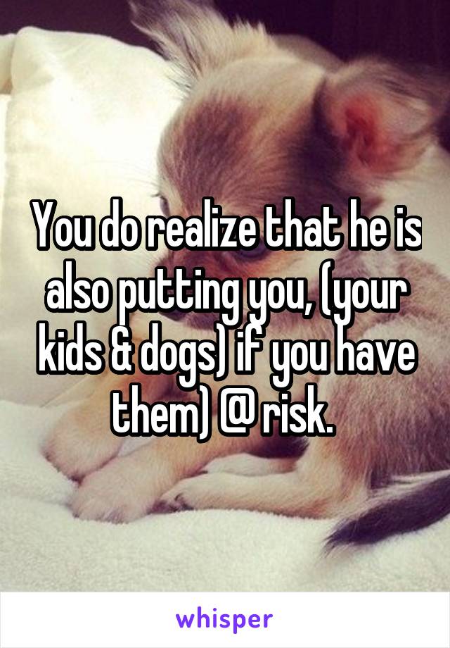 You do realize that he is also putting you, (your kids & dogs) if you have them) @ risk. 