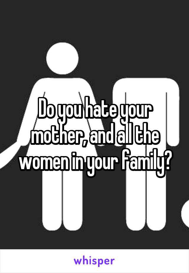 Do you hate your mother, and all the women in your family?