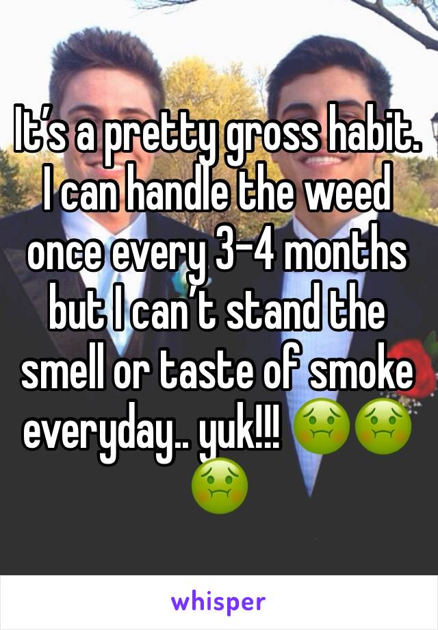 It’s a pretty gross habit. I can handle the weed once every 3-4 months but I can’t stand the smell or taste of smoke everyday.. yuk!!! 🤢🤢🤢