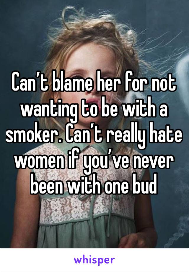 Can’t blame her for not wanting to be with a smoker. Can’t really hate women if you’ve never been with one bud 