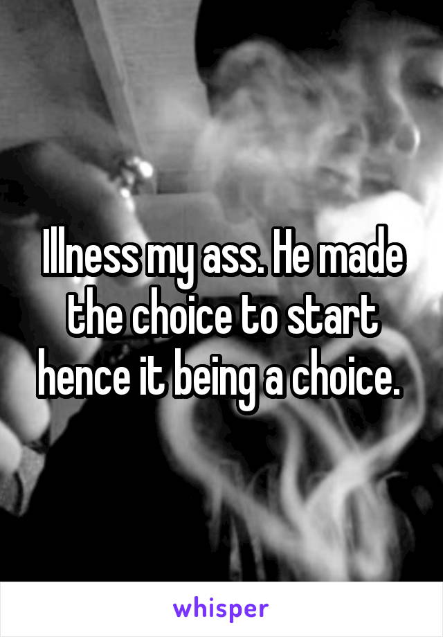 Illness my ass. He made the choice to start hence it being a choice. 