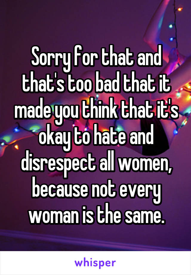 Sorry for that and that's too bad that it made you think that it's okay to hate and disrespect all women, because not every woman is the same.