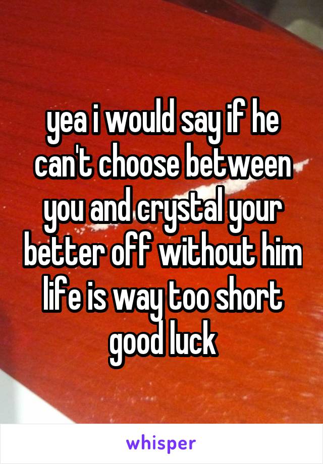 yea i would say if he can't choose between you and crystal your better off without him
life is way too short
good luck