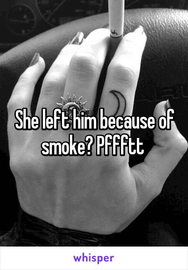 She left him because of smoke? Pffftt 