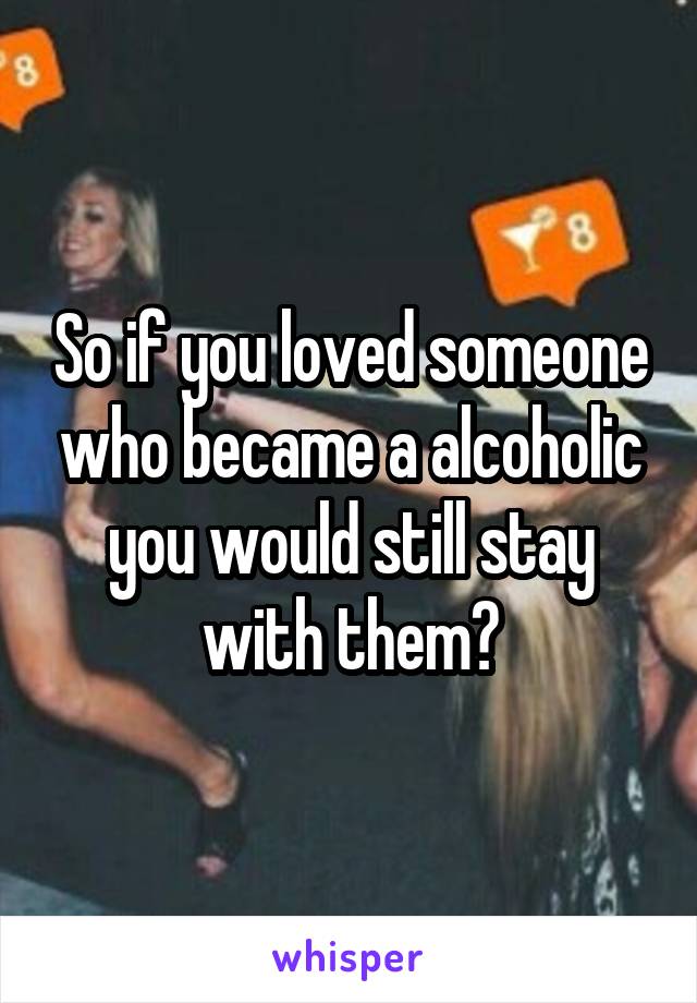 So if you loved someone who became a alcoholic you would still stay with them?