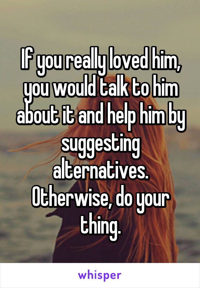 If you really loved him, you would talk to him about it and help him by suggesting alternatives. Otherwise, do your thing.