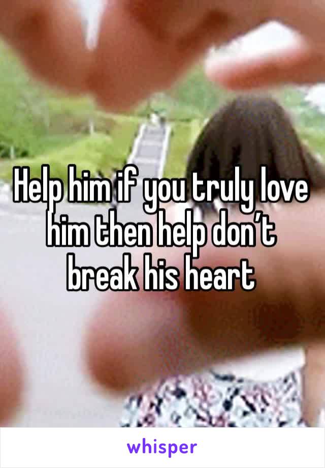 Help him if you truly love him then help don’t break his heart 