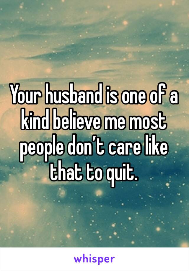 Your husband is one of a kind believe me most people don’t care like that to quit. 