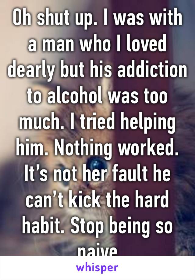 Oh shut up. I was with a man who I loved dearly but his addiction to alcohol was too much. I tried helping him. Nothing worked. It’s not her fault he can’t kick the hard habit. Stop being so naive