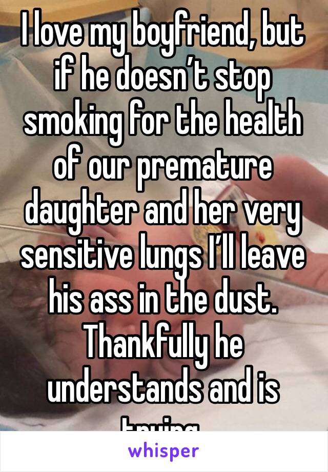 I love my boyfriend, but if he doesn’t stop smoking for the health of our premature daughter and her very sensitive lungs I’ll leave his ass in the dust. Thankfully he understands and is trying.