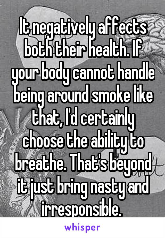 It negatively affects both their health. If your body cannot handle being around smoke like that, I'd certainly choose the ability to breathe. That's beyond it just bring nasty and irresponsible. 