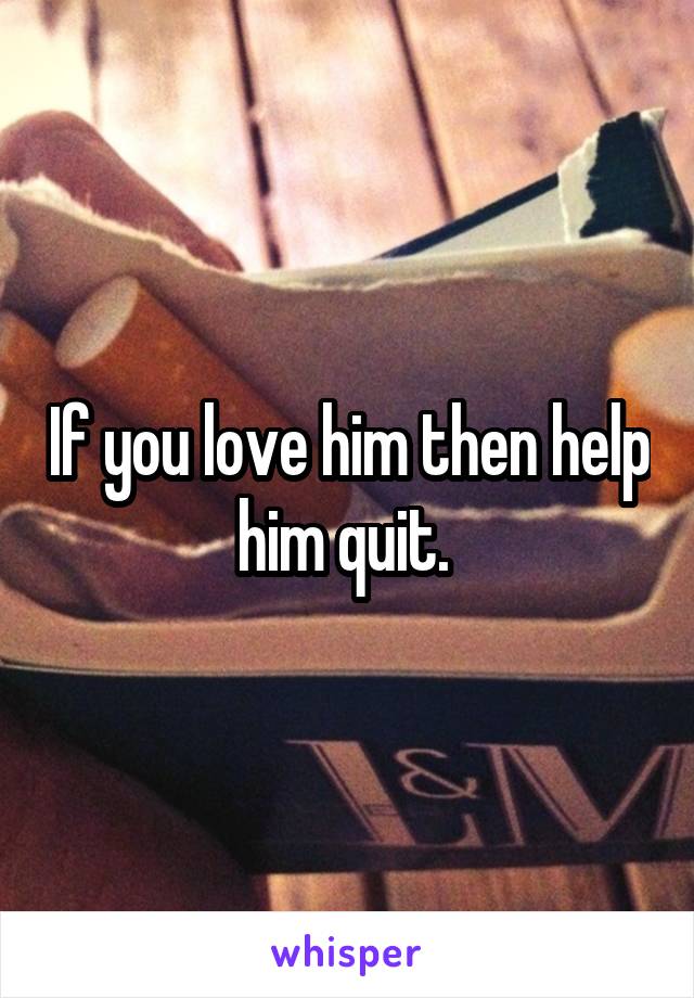 If you love him then help him quit. 