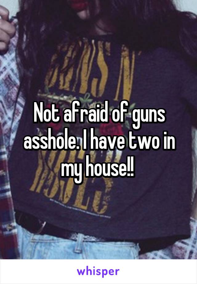 Not afraid of guns asshole. I have two in my house!! 