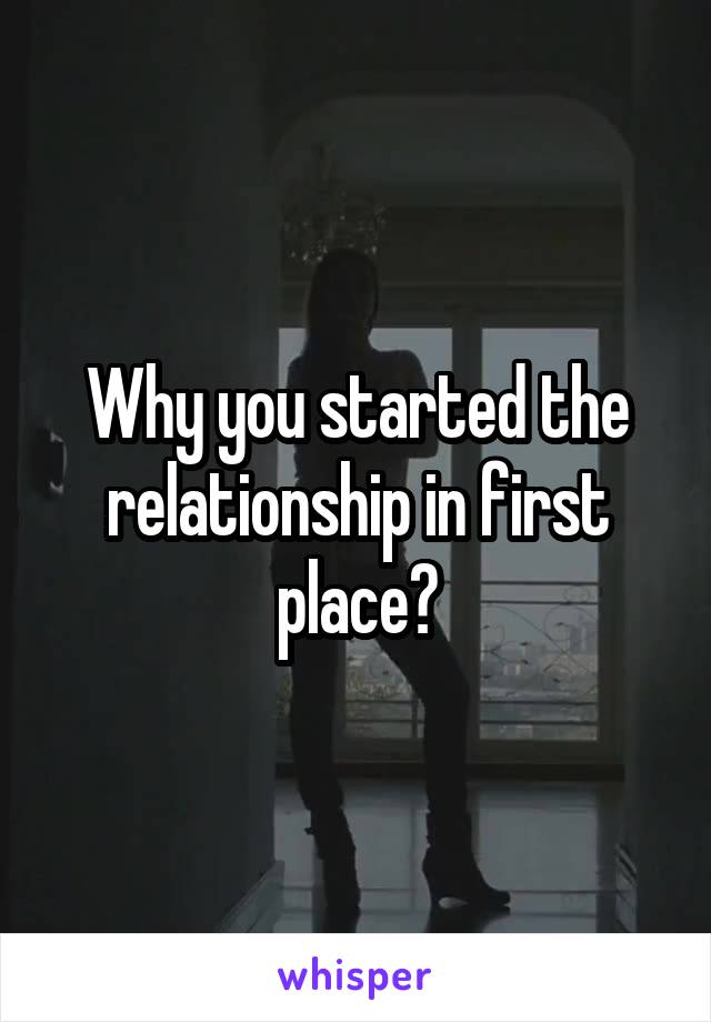 Why you started the relationship in first place?