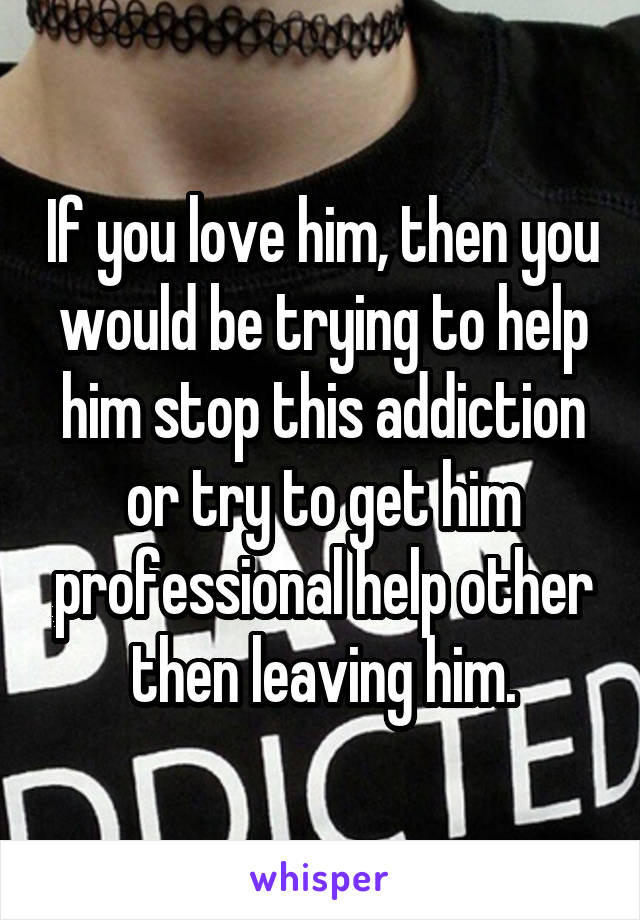 If you love him, then you would be trying to help him stop this addiction or try to get him professional help other then leaving him.