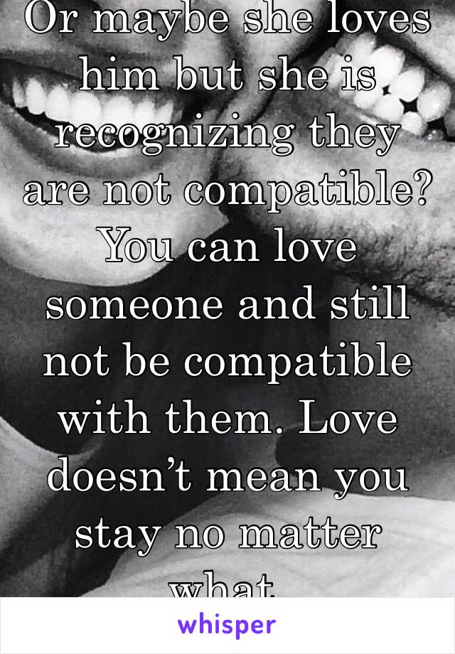 Or maybe she loves him but she is recognizing they are not compatible? You can love someone and still not be compatible with them. Love doesn’t mean you stay no matter what.