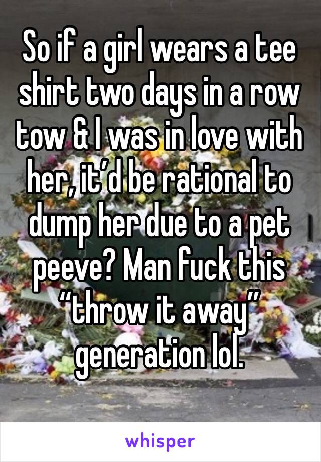 So if a girl wears a tee shirt two days in a row tow & I was in love with her, it’d be rational to dump her due to a pet peeve? Man fuck this “throw it away” generation lol.