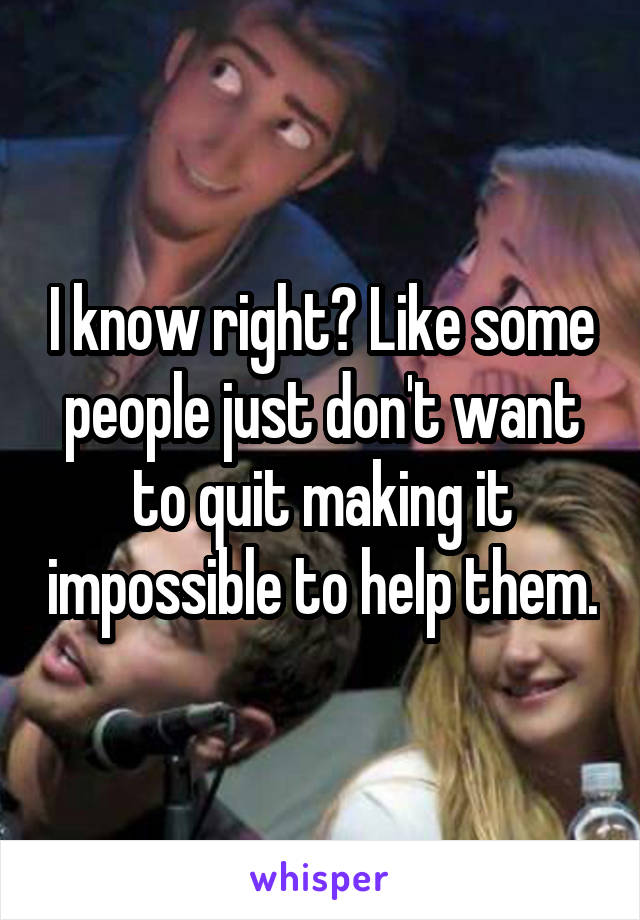 I know right? Like some people just don't want to quit making it impossible to help them.