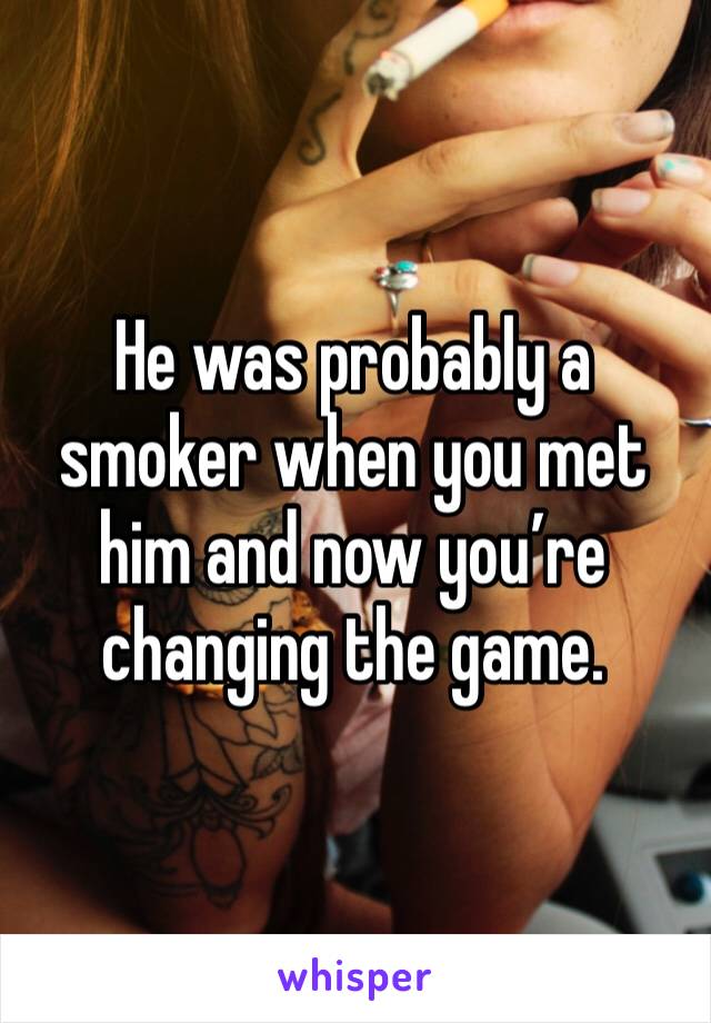 He was probably a smoker when you met him and now you’re changing the game. 