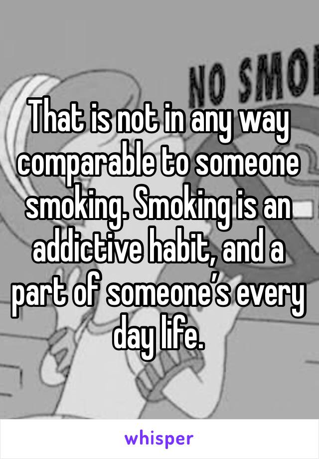 That is not in any way comparable to someone smoking. Smoking is an addictive habit, and a part of someone’s every day life.