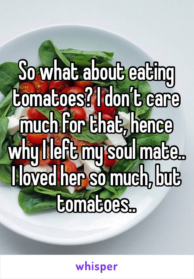 So what about eating tomatoes? I don’t care much for that, hence why I left my soul mate.. I loved her so much, but tomatoes..