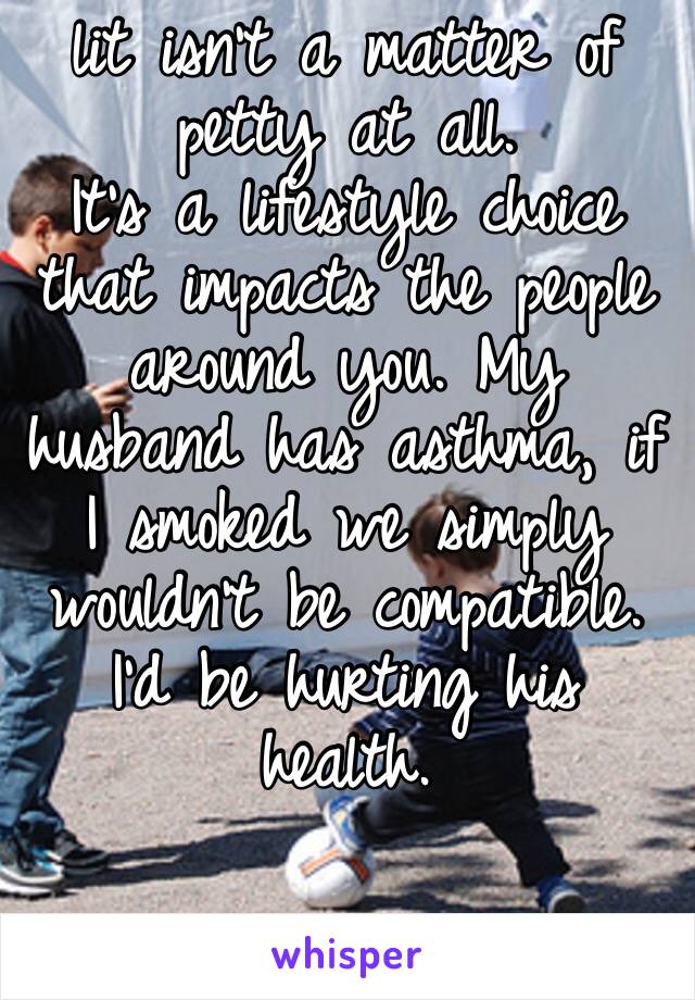 lit isn’t a matter of petty at all.
It’s a lifestyle choice that impacts the people around you. My husband has asthma, if I smoked we simply wouldn’t be compatible. I’d be hurting his health. 