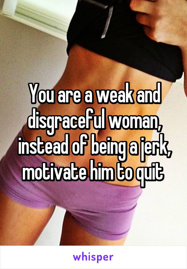 You are a weak and disgraceful woman, instead of being a jerk, motivate him to quit 