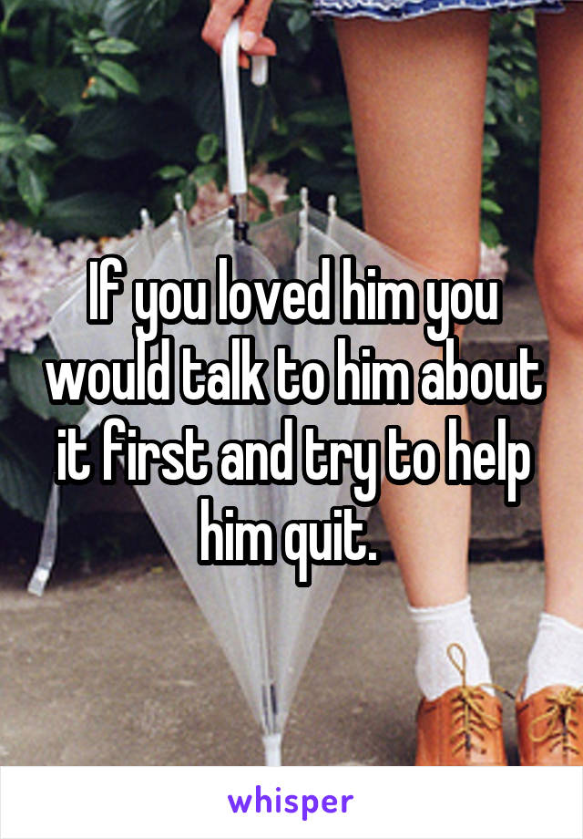 If you loved him you would talk to him about it first and try to help him quit. 