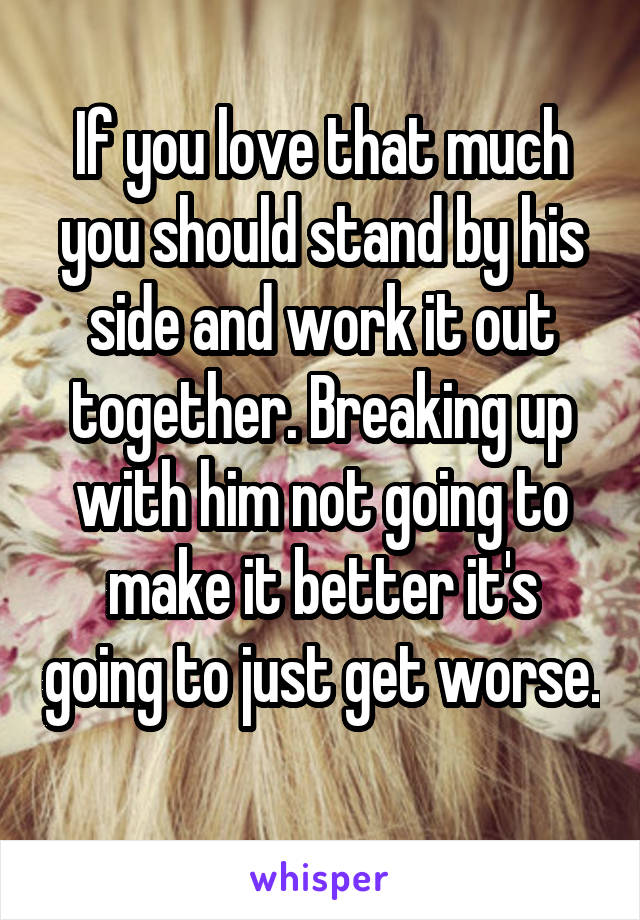 If you love that much you should stand by his side and work it out together. Breaking up with him not going to make it better it's going to just get worse. 