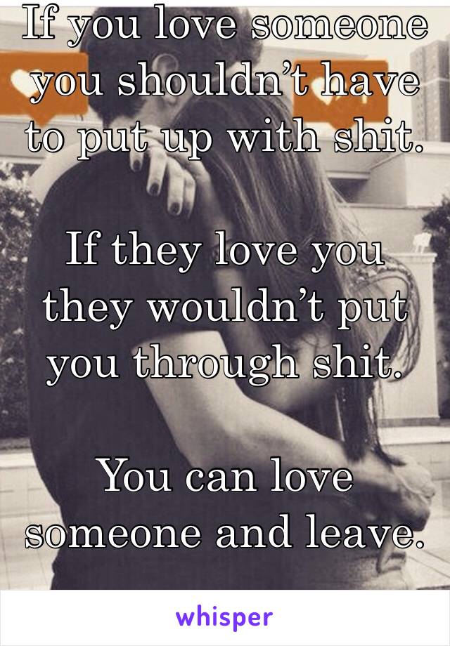 If you love someone you shouldn’t have to put up with shit.

If they love you they wouldn’t put you through shit.

You can love someone and leave.