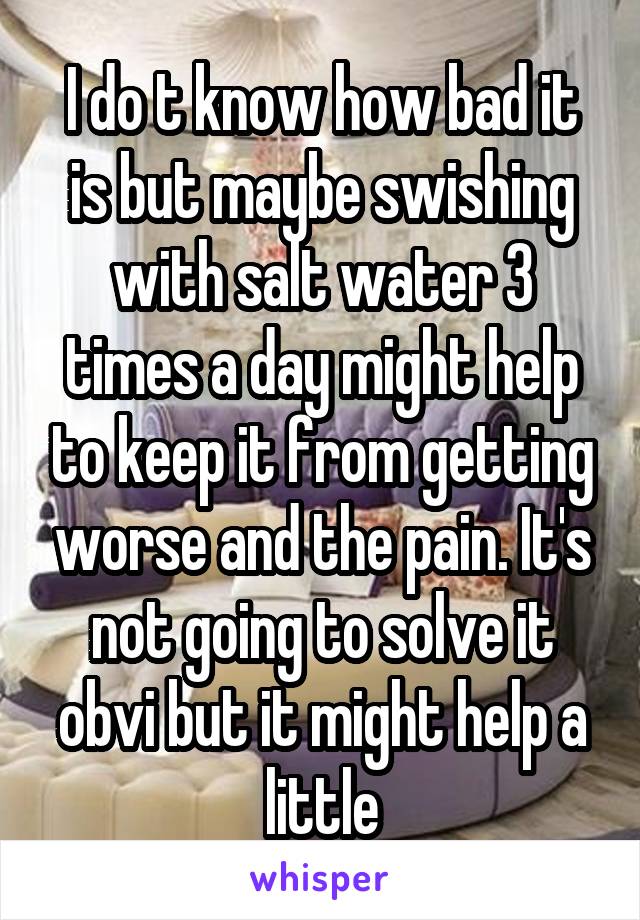 I do t know how bad it is but maybe swishing with salt water 3 times a day might help to keep it from getting worse and the pain. It's not going to solve it obvi but it might help a little