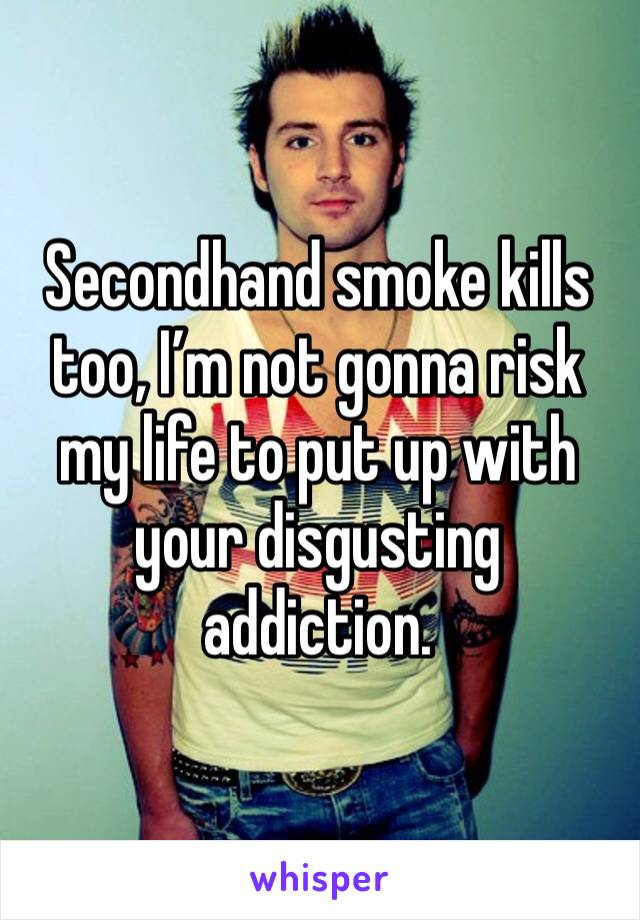 Secondhand smoke kills too, I’m not gonna risk my life to put up with your disgusting addiction. 