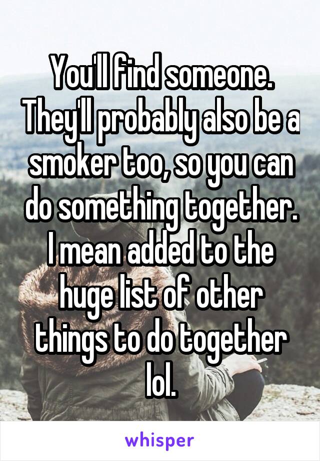 You'll find someone. They'll probably also be a smoker too, so you can do something together. I mean added to the huge list of other things to do together lol.