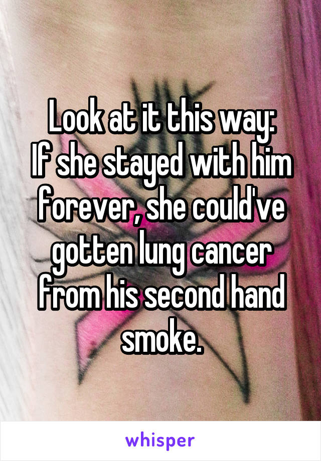 Look at it this way:
If she stayed with him forever, she could've gotten lung cancer from his second hand smoke.