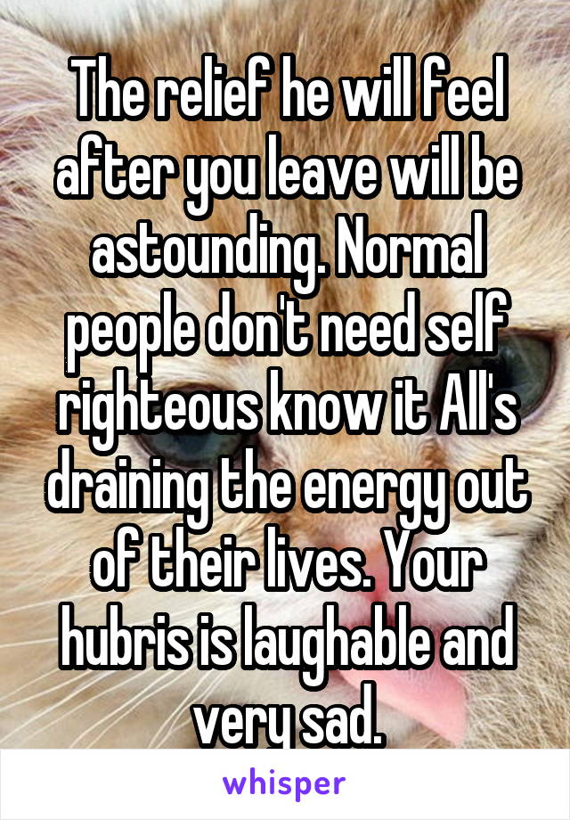 The relief he will feel after you leave will be astounding. Normal people don't need self righteous know it All's draining the energy out of their lives. Your hubris is laughable and very sad.